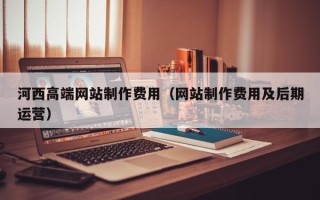 武夷山河西高端网站制作费用（网站制作费用及后期运营）