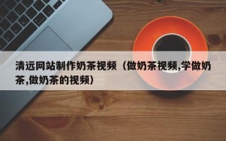 武夷山清远网站制作奶茶视频（做奶茶视频,学做奶茶,做奶茶的视频）