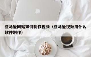 武夷山亚马逊网站如何制作视频（亚马逊视频用什么软件制作）